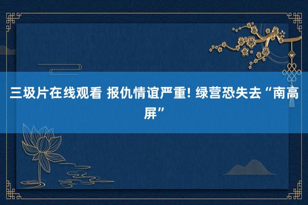 三圾片在线观看 报仇情谊严重! 绿营恐失去“南高屏”