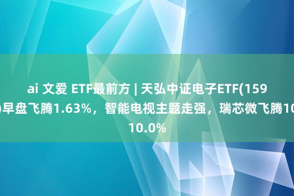 ai 文爱 ETF最前方 | 天弘中证电子ETF(159997)早盘飞腾1.63%，智能电视主题走强，瑞芯微飞腾10.0%