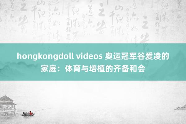 hongkongdoll videos 奥运冠军谷爱凌的家庭：体育与培植的齐备和会