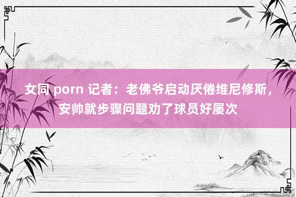 女同 porn 记者：老佛爷启动厌倦维尼修斯，安帅就步骤问题劝了球员好屡次