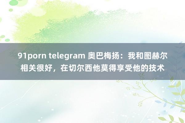 91porn telegram 奥巴梅扬：我和图赫尔相关很好，在切尔西他莫得享受他的技术