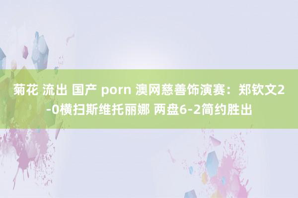 菊花 流出 国产 porn 澳网慈善饰演赛：郑钦文2-0横扫斯维托丽娜 两盘6-2简约胜出