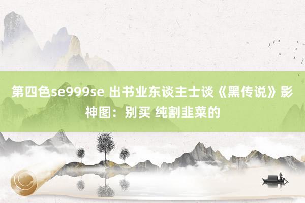 第四色se999se 出书业东谈主士谈《黑传说》影神图：别买 纯割韭菜的