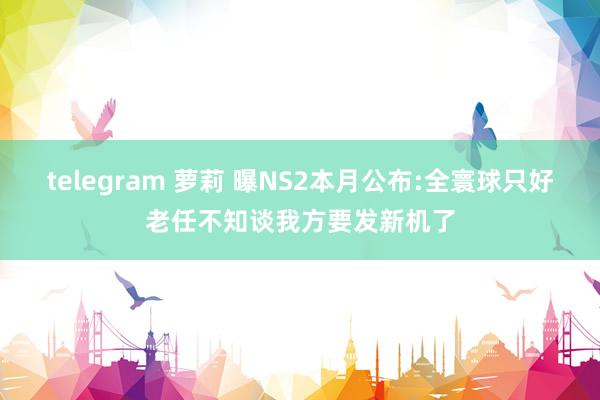 telegram 萝莉 曝NS2本月公布:全寰球只好老任不知谈我方要发新机了