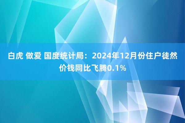 白虎 做爱 国度统计局：2024年12月份住户徒然价钱同比飞腾0.1%