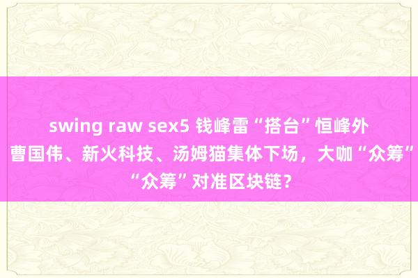 swing raw sex5 钱峰雷“搭台”恒峰外洋，沈国军、曹国伟、新火科技、汤姆猫集体下场，大咖“众筹”对准区块链？