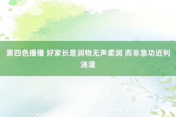 第四色播播 好家长是润物无声柔润 而非急功近利浇灌