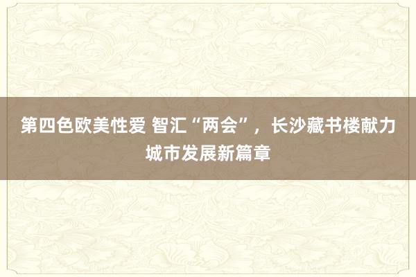 第四色欧美性爱 智汇“两会”，长沙藏书楼献力城市发展新篇章