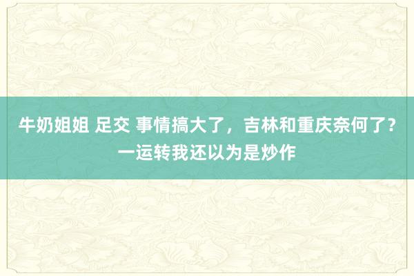 牛奶姐姐 足交 事情搞大了，吉林和重庆奈何了？一运转我还以为是炒作