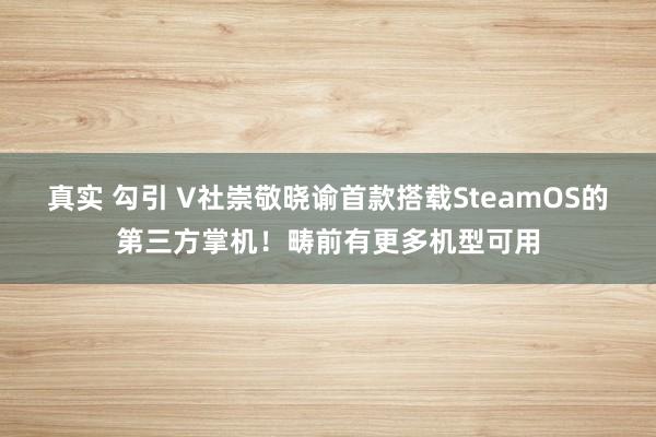 真实 勾引 V社崇敬晓谕首款搭载SteamOS的第三方掌机！畴前有更多机型可用