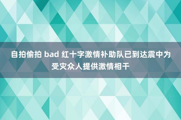 自拍偷拍 bad 红十字激情补助队已到达震中为受灾众人提供激情相干