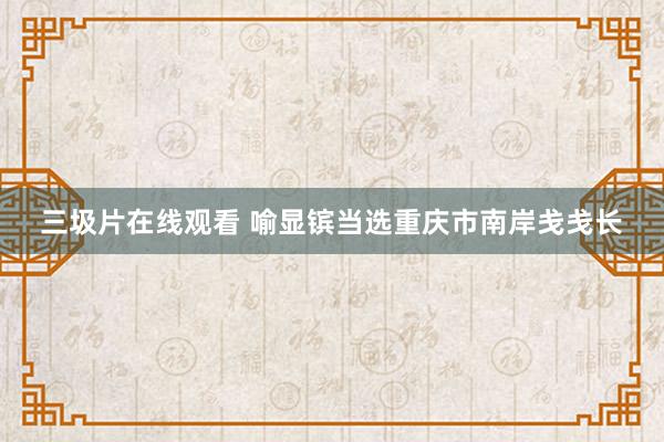 三圾片在线观看 喻显镔当选重庆市南岸戋戋长