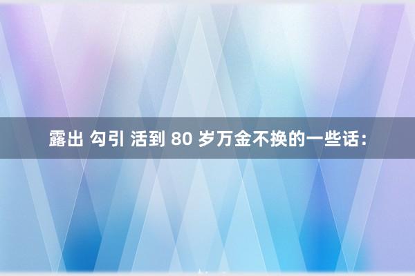 露出 勾引 活到 80 岁万金不换的一些话：