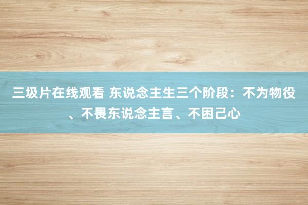 三圾片在线观看 东说念主生三个阶段：不为物役、不畏东说念主言、不困己心