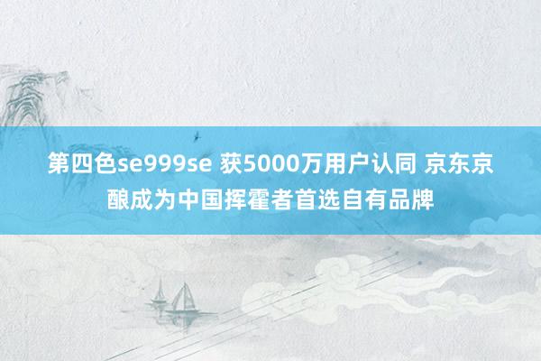 第四色se999se 获5000万用户认同 京东京酿成为中国挥霍者首选自有品牌