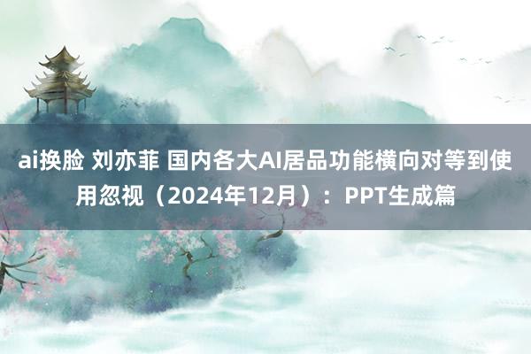 ai换脸 刘亦菲 国内各大AI居品功能横向对等到使用忽视（2024年12月）：PPT生成篇