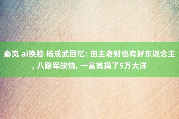 秦岚 ai换脸 杨成武回忆: 田主老财也有好东说念主， 八路军缺饷， 一富翁捐了5万大洋