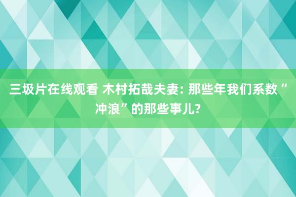 三圾片在线观看 木村拓哉夫妻: 那些年我们系数“冲浪”的那些事儿?