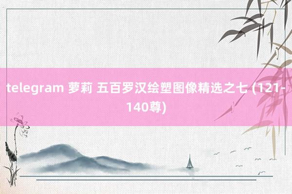 telegram 萝莉 五百罗汉绘塑图像精选之七 (121-140尊)