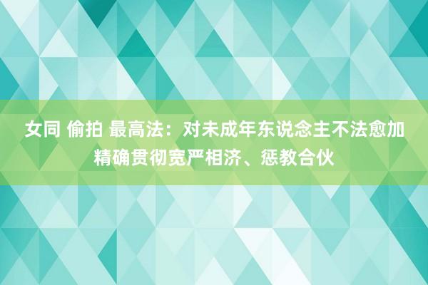 女同 偷拍 最高法：对未成年东说念主不法愈加精确贯彻宽严相济、惩教合伙