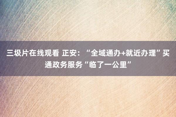 三圾片在线观看 正安：“全域通办+就近办理”买通政务服务“临了一公里”