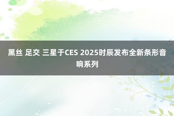 黑丝 足交 三星于CES 2025时辰发布全新条形音响系列