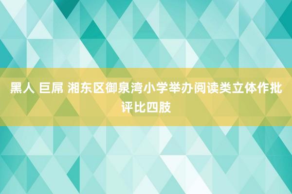 黑人 巨屌 湘东区御泉湾小学举办阅读类立体作批评比四肢