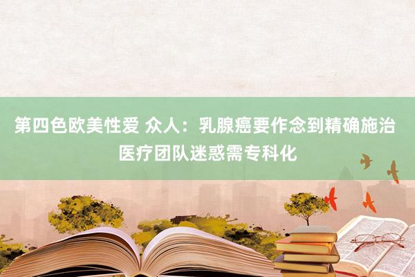 第四色欧美性爱 众人：乳腺癌要作念到精确施治 医疗团队迷惑需专科化