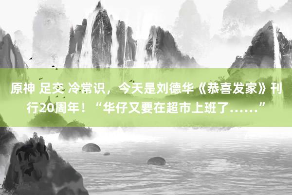 原神 足交 冷常识，今天是刘德华《恭喜发家》刊行20周年！“华仔又要在超市上班了……”