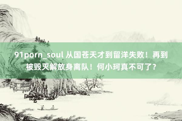 91porn_soul 从国苍天才到留洋失败！再到被毁灭解放身离队！何小珂真不可了？