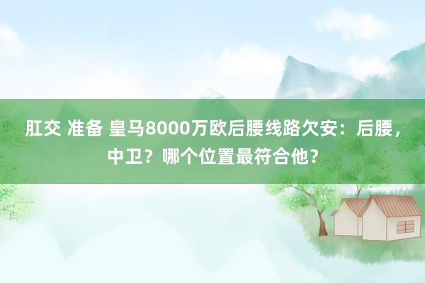 肛交 准备 皇马8000万欧后腰线路欠安：后腰，中卫？哪个位置最符合他？