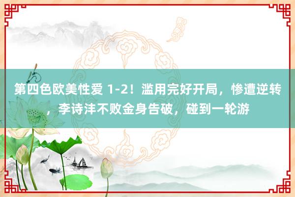 第四色欧美性爱 1-2！滥用完好开局，惨遭逆转，李诗沣不败金身告破，碰到一轮游