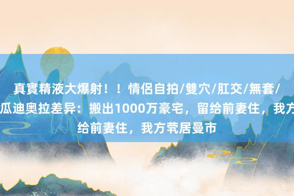 真實精液大爆射！！情侶自拍/雙穴/肛交/無套/大量噴精 瓜迪奥拉差异：搬出1000万豪宅，留给前妻住，我方茕居曼市