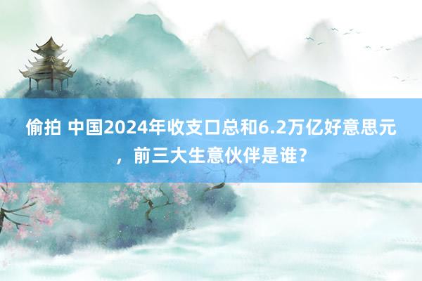 偷拍 中国2024年收支口总和6.2万亿好意思元，前三大生意伙伴是谁？