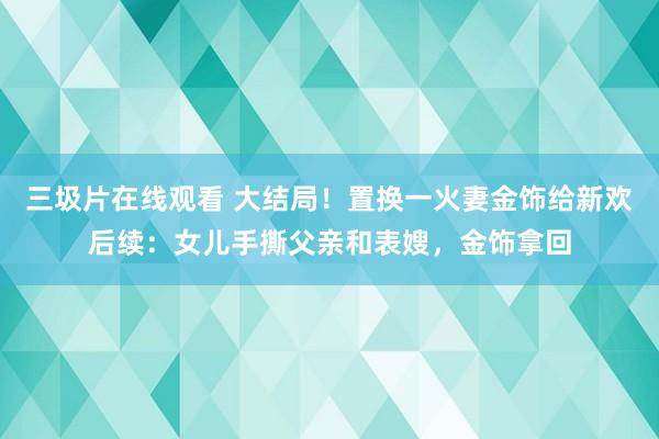 三圾片在线观看 大结局！置换一火妻金饰给新欢后续：女儿手撕父亲和表嫂，金饰拿回