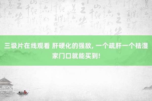 三圾片在线观看 肝硬化的强敌， 一个疏肝一个祛湿家门口就能买到!