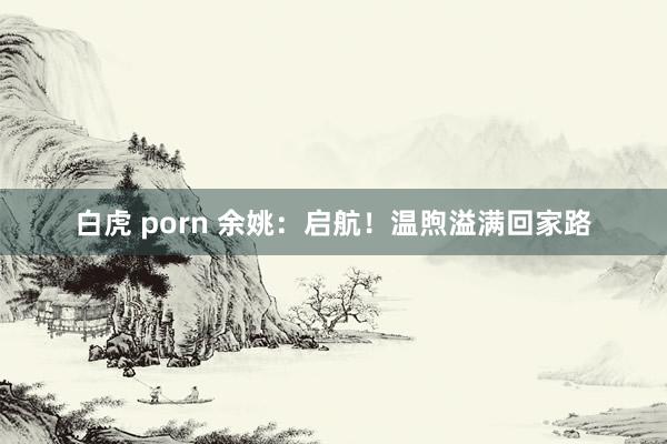 白虎 porn 余姚：启航！温煦溢满回家路