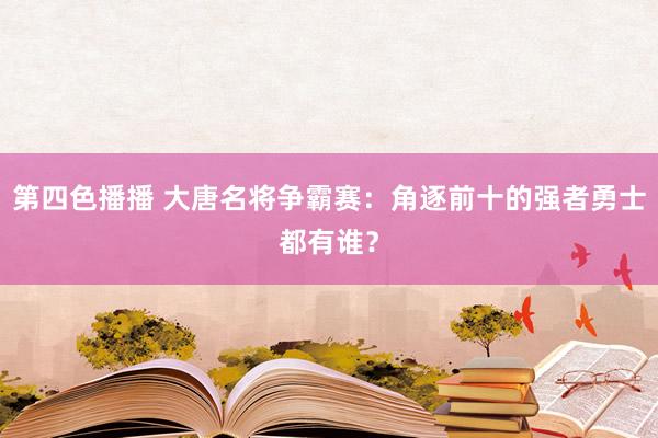 第四色播播 大唐名将争霸赛：角逐前十的强者勇士都有谁？