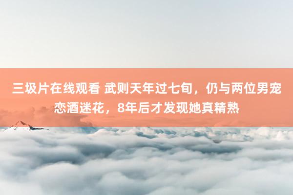 三圾片在线观看 武则天年过七旬，仍与两位男宠恋酒迷花，8年后才发现她真精熟