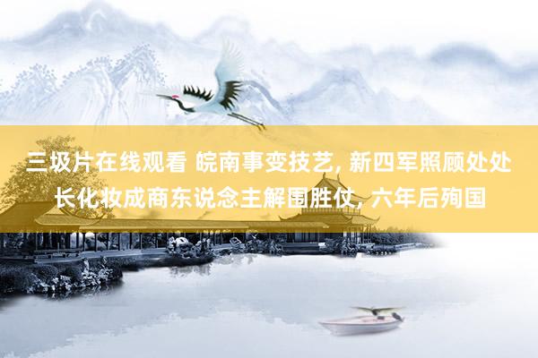 三圾片在线观看 皖南事变技艺， 新四军照顾处处长化妆成商东说念主解围胜仗， 六年后殉国