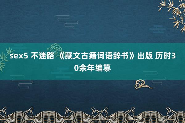 sex5 不迷路 《藏文古籍词语辞书》出版 历时30余年编纂