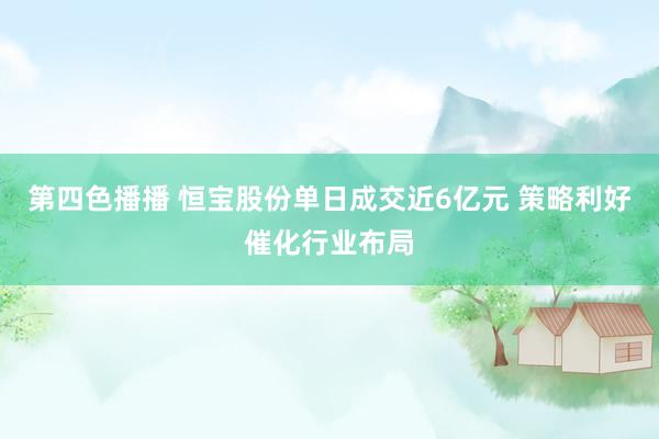 第四色播播 恒宝股份单日成交近6亿元 策略利好催化行业布局