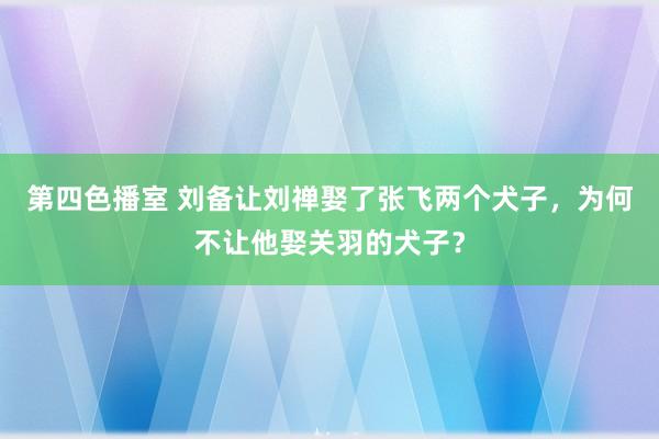 第四色播室 刘备让刘禅娶了张飞两个犬子，为何不让他娶关羽的犬子？