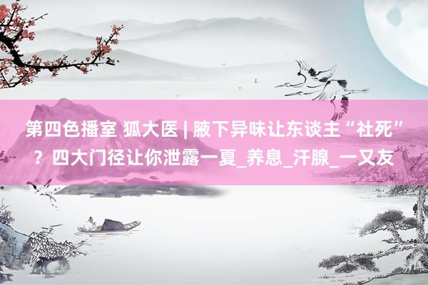 第四色播室 狐大医 | 腋下异味让东谈主“社死”？四大门径让你泄露一夏_养息_汗腺_一又友