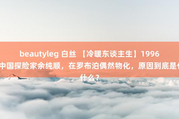beautyleg 白丝 【冷暖东谈主生】1996年，中国探险家余纯顺，在罗布泊偶然物化，原因到底是什么？
