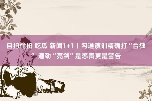 自拍偷拍 吃瓜 新闻1+1丨勾通演训精确打“台独” 遒劲“亮剑”是惩责更是警告