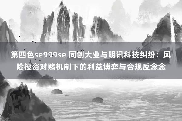 第四色se999se 同创大业与明讯科技纠纷：风险投资对赌机制下的利益博弈与合规反念念