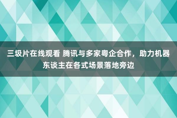 三圾片在线观看 腾讯与多家粤企合作，助力机器东谈主在各式场景落地旁边