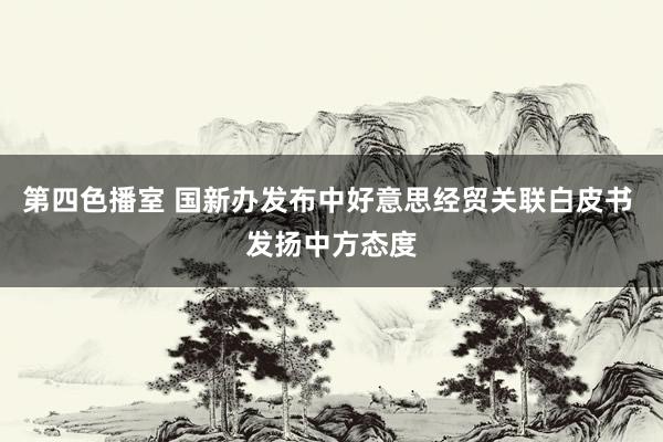 第四色播室 国新办发布中好意思经贸关联白皮书 发扬中方态度