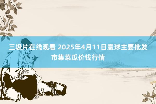 三圾片在线观看 2025年4月11日寰球主要批发市集菜瓜价钱行情